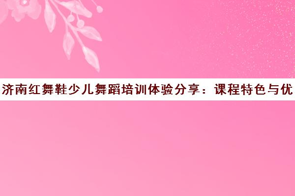 济南红舞鞋少儿舞蹈培训体验分享 课程特色与优惠详情