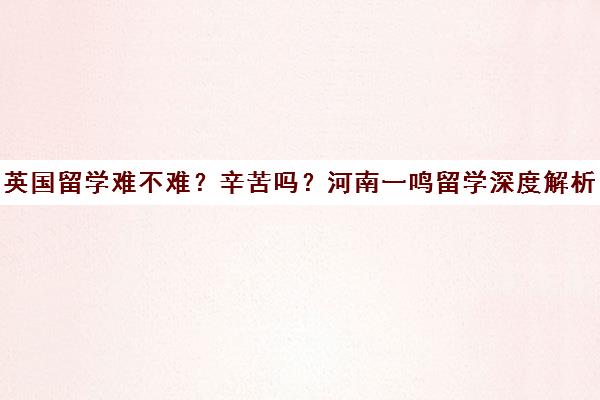 英国留学难不难?辛苦吗?河南一鸣留学深度解析