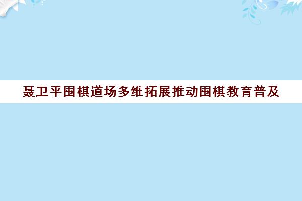聂卫平围棋道场多维拓展推动围棋教育普及