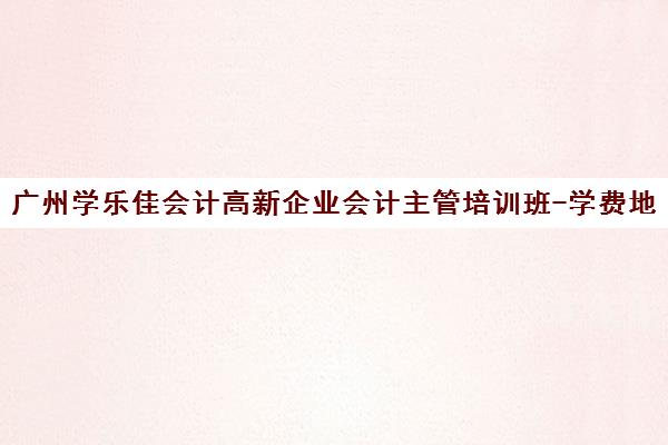 广州学乐佳会计高新企业会计主管培训班-学费地址