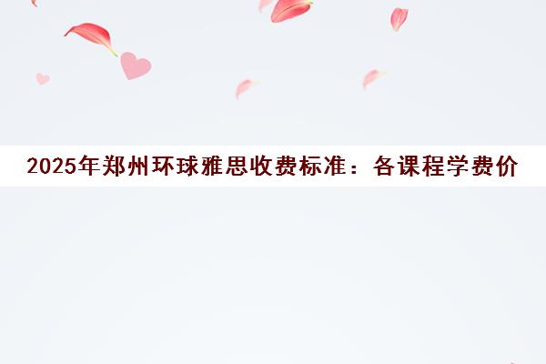 2025年郑州环球雅思收费标准 各课程学费价目表一览