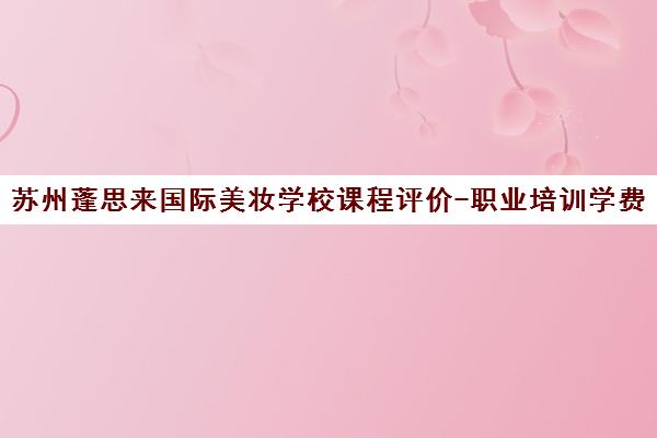 苏州蓬思来国际美妆学校课程评价-职业培训学费口碑详解 苏州蓬思来国际美妆学校课程评价-职业培训学费口碑详解