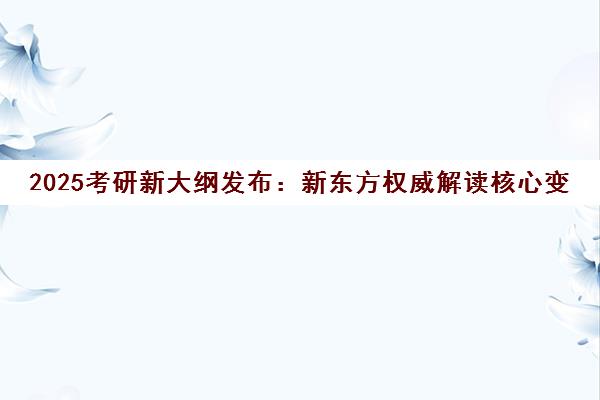 2025考研新大纲发布 新东方权威解读核心变化与备考策略