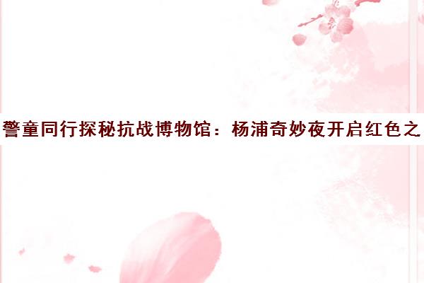 警童同行探秘抗战博物馆 杨浦奇妙夜开启红色之旅 警童同行探秘抗战博物馆 杨浦奇妙夜开启红色之旅
