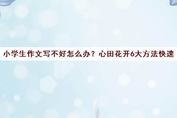 小学生作文写不好怎么办?心田花开6大方法快速提升