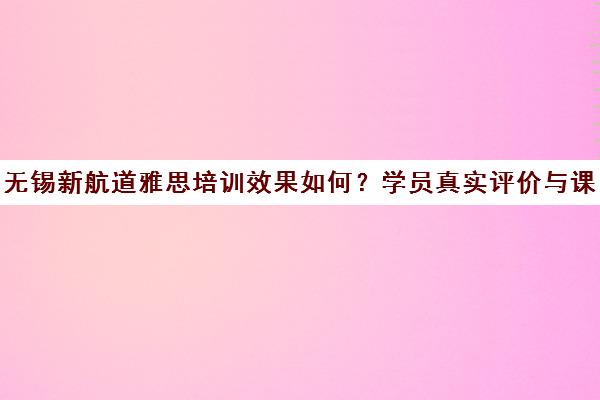 无锡新航道雅思培训效果如何?学员真实评价与课程价格解析
