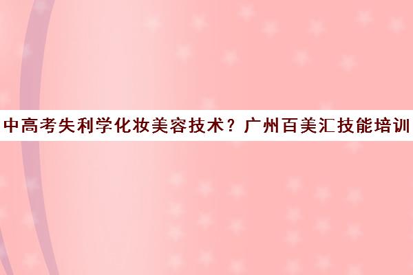 中高考失利学化妆美容技术？广州百美汇技能培训 直达名企就业