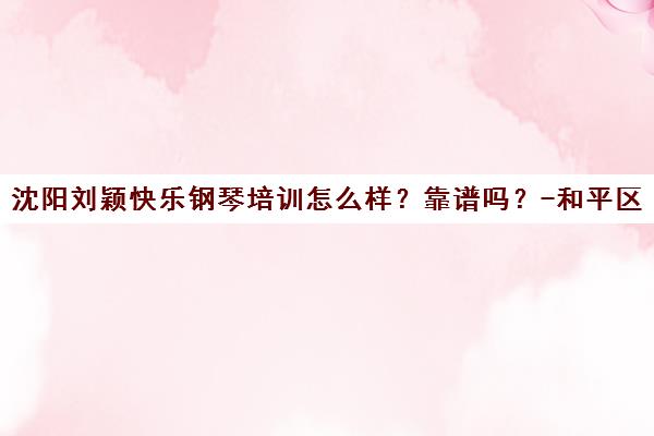 沈阳刘颖快乐钢琴培训怎么样?靠谱吗?-和平区校区评价