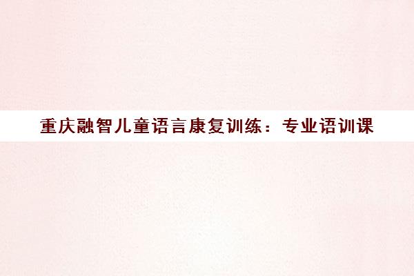 重庆融智儿童语言康复训练 专业语训课 帮助孩子开口说话