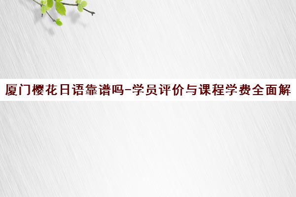 厦门樱花日语靠谱吗-学员评价与课程学费全面解析