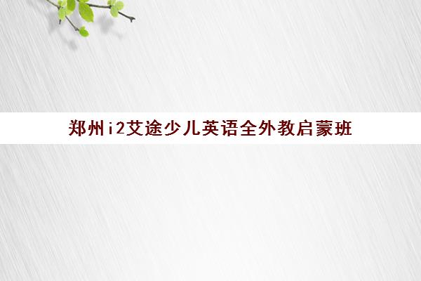 郑州i2艾途少儿英语全外教启蒙班(3-6岁)-校区地址与课程详情 郑州i2艾途少儿英语全外教启蒙班(3-6岁)-校区地址与课程详情