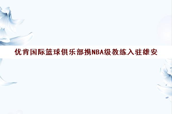 优肯国际篮球俱乐部携NBA级教练入驻雄安 助力儿童友好城市建设