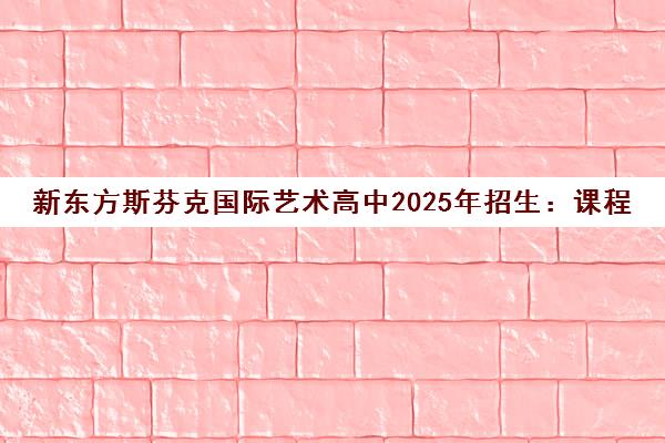 新东方斯芬克国际艺术高中2025年招生 课程简章与学费详情