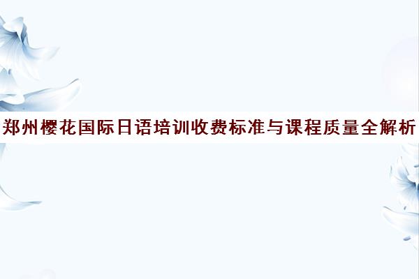 郑州樱花国际日语培训收费标准与课程质量全解析