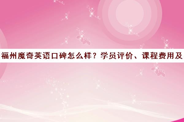福州魔奇英语口碑怎么样?学员评价、课程费用及校区地址一览
