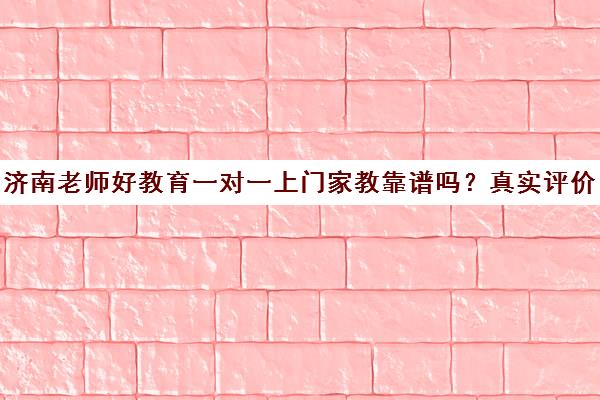 济南老师好教育一对一上门家教靠谱吗？真实评价与课程介绍