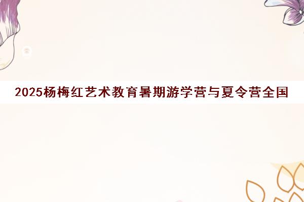 2025杨梅红艺术教育暑期游学营与夏令营全国招募启动
