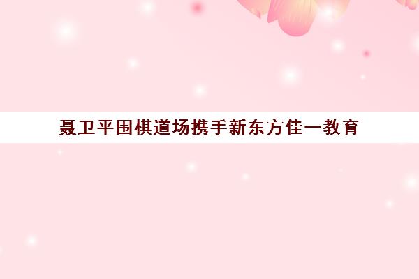 聂卫平围棋道场携手新东方佳一教育 共推围棋素质教育新发展
