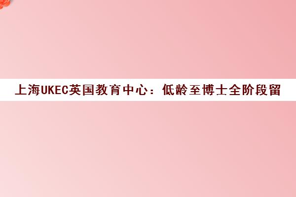 上海UKEC英国教育中心 低龄至博士全阶段留学服务