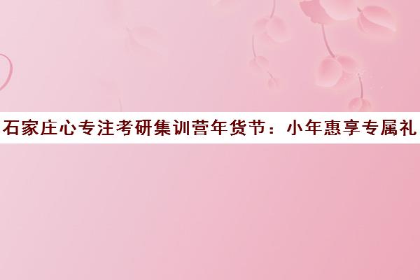 石家庄心专注考研集训营年货节 小年惠享专属礼遇