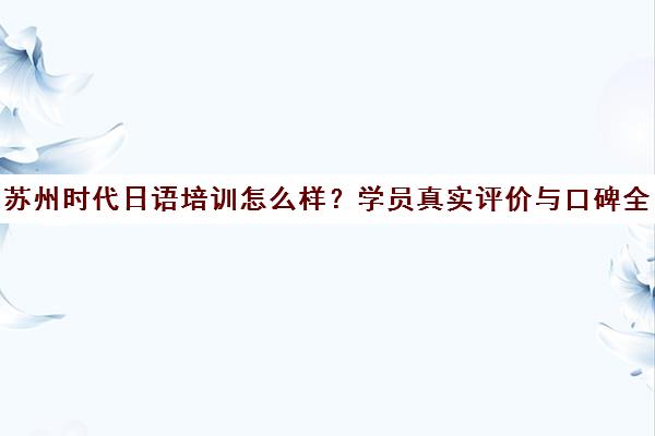 苏州时代日语培训怎么样?学员真实评价与口碑全解析