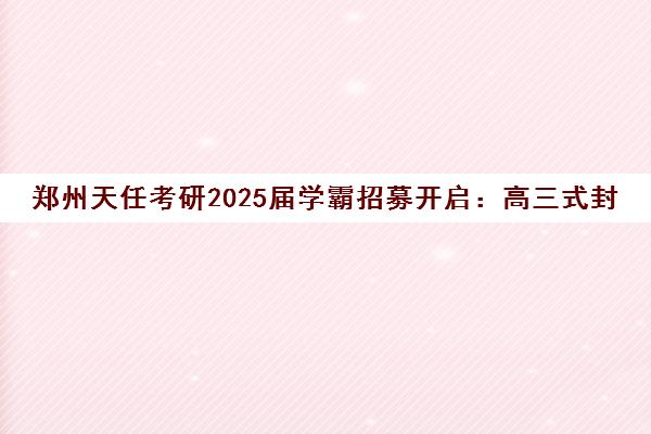 郑州天任考研2025届学霸招募开启 高三式封闭管理助力一战成硕