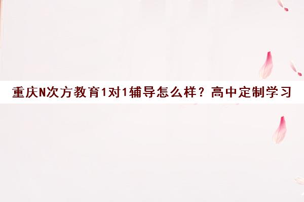 重庆N次方教育1对1辅导怎么样?高中定制学习方案高效提分