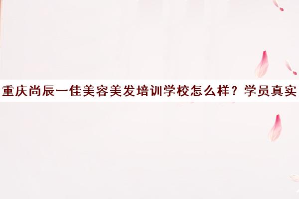 重庆尚辰一佳美容美发培训学校怎么样?学员真实评价与口碑分析