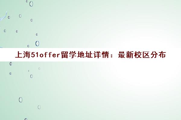 上海51offer留学地址详情 最新校区分布与实地探校全解析