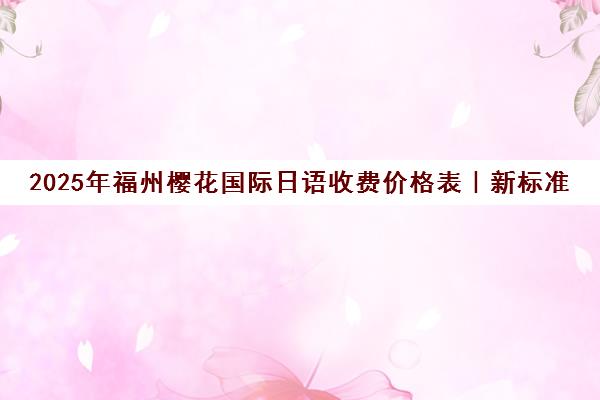 2025年福州樱花国际日语收费价格表|新标准一览