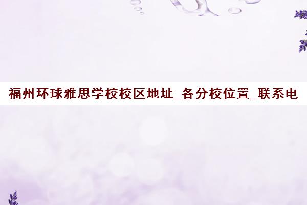 福州环球雅思学校校区地址_各分校位置_联系电话与交通路线 福州环球雅思学校校区地址_各分校位置_联系电话与交通路线