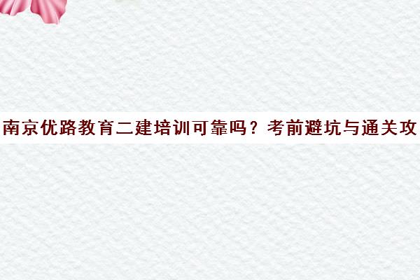 南京优路教育二建培训可靠吗？考前避坑与通关攻略