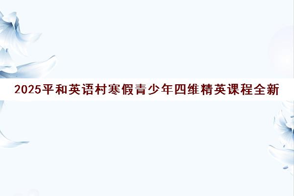 2025平和英语村寒假青少年四维精英课程全新升级 2025平和英语村寒假青少年四维精英课程全新升级