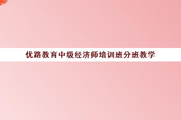 优路教育中级经济师培训班分班教学 系统培训提升备考效率