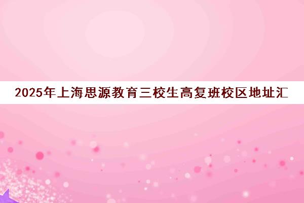 2025年上海思源教育三校生高复班校区地址汇总 2025年上海思源教育三校生高复班校区地址汇总