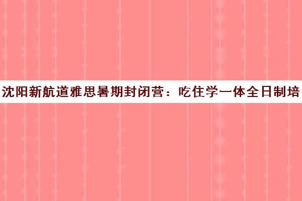 沈阳新航道雅思暑期封闭营 吃住学一体全日制培训