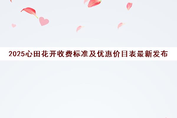 2025心田花开收费标准及优惠价目表最新发布