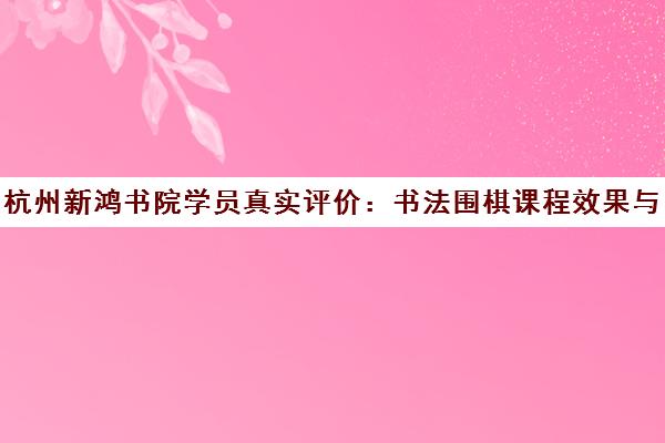 杭州新鸿书院学员真实评价 书法围棋课程效果与口碑揭秘