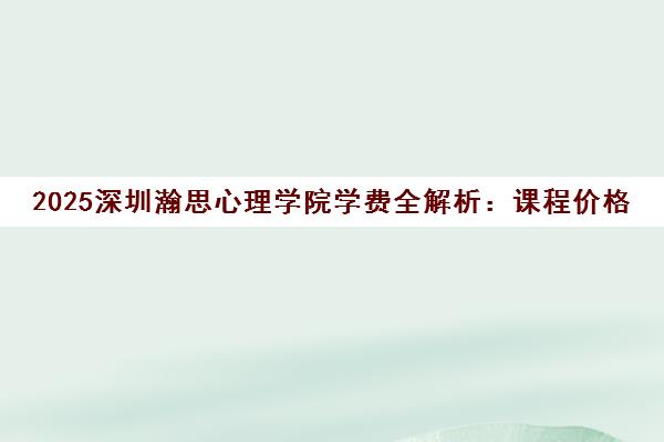 2025深圳瀚思心理学院学费全解析 课程价格与性价比详解