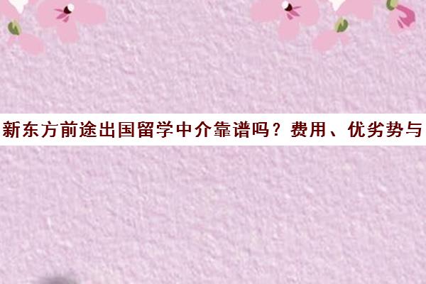 新东方前途出国留学中介靠谱吗?费用、优劣势与真实评价汇总