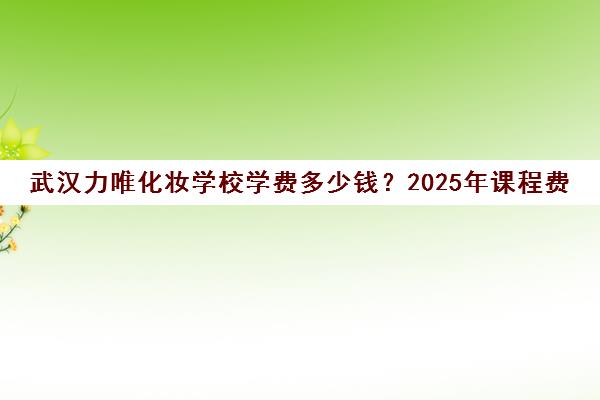 武汉力唯化妆学校学费多少钱?2025年课程费用一览 武汉力唯化妆学校学费多少钱?2025年课程费用一览