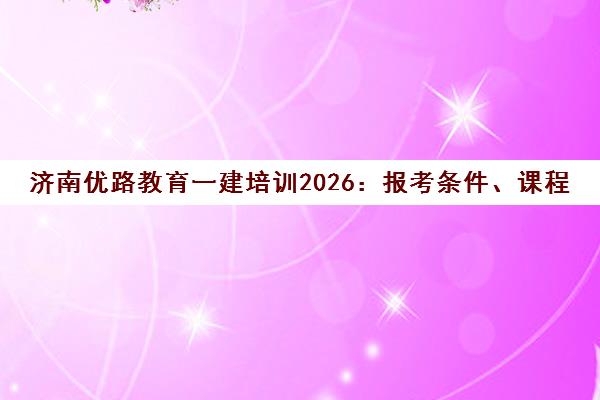 济南优路教育一建培训2026 报考条件、课程地址电话全攻略 济南优路教育一建培训2026 报考条件、课程地址电话全攻略