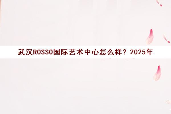 武汉ROSSO国际艺术中心怎么样?2025年课程与师资实力全解析