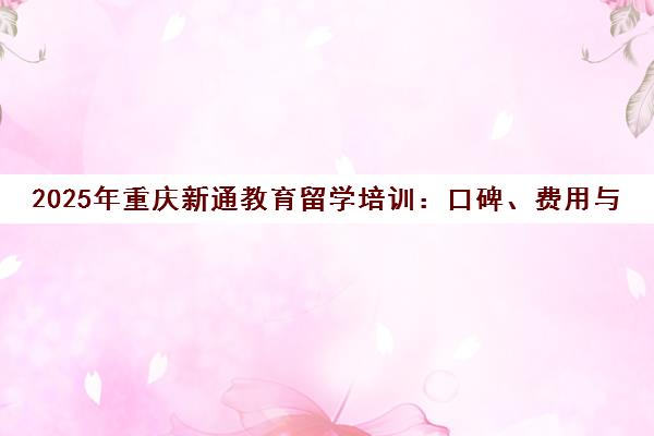 2025年重庆新通教育留学培训 口碑、费用与优劣势全解析