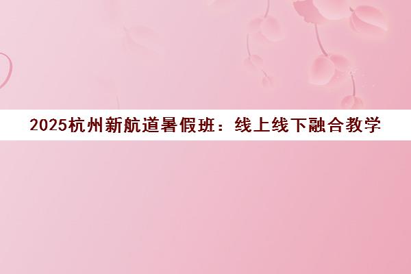2025杭州新航道暑假班 线上线下融合教学 雅思托福课程热招 2025杭州新航道暑假班 线上线下融合教学 雅思托福课程热招