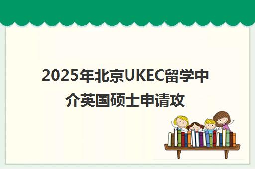 2025年北京UKEC留学中介英国硕士申请攻略一览表