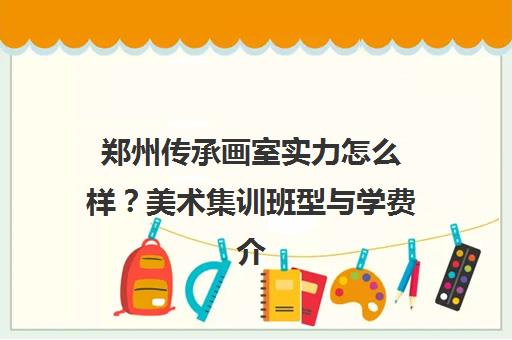 郑州传承画室实力怎么样？美术集训班型与学费介绍