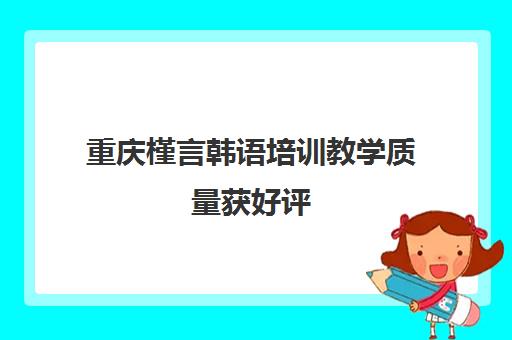 重庆槿言韩语培训教学质量获好评 查看学员真实评价与课程详情！