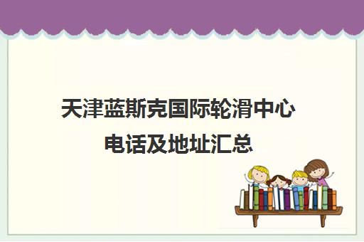 天津蓝斯克国际轮滑中心电话及地址汇总（含鲁能城店）联系方式