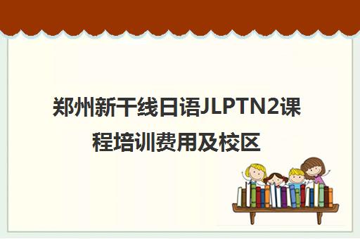 郑州新干线日语JLPTN2课程培训费用及校区地址-精讲冲刺班
